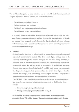 CNC INDIA TOOLS AND SERVICES PVT LIMITED, BANGALORE
Page 20
The model can be applied to many situations and is a valuable tool when organizational
design is at question. The most common uses of the framework are:
• To facilitate organizational change.
• To help implement new strategy.
• To identify how each area may change in a future.
• To facilitate the merger of organizations
In McKinsey model, the seven areas of organization are divided into the ‘soft’ and ‘hard’
areas. Strategy, structure and systems are hard elements that are much easier to identify
and manage when compared to soft elements. On the other hand, soft areas, although
harder to manage, are the foundation of the organization and are more likely to create the
sustained competitive advantage.
1. Strategy:
Strategy is a plan developed by a firm to achieve sustained competitive advantage and
successfully compete in the market. What does a well-aligned strategy mean in 7s
McKinsey model? In general, a sound strategy is the one that’s clearly articulated, is
long-term, helps to achieve competitive advantage and is reinforced by strong vision,
mission and values. But it’s hard to tell if such strategy is well-aligned with other
elements when analyzed alone. So the key in 7s model is not to look at your company to
find the great strategy, structure, systems and etc. but to look if its aligned with other
elements. For example, short-term strategy is usually a poor choice for a company but if
it’s aligned with other 6 elements, then it may provide strong results.
The CNC PVT LTD is formulating appropriate strategies in order to meet the challenge
And to develop and strengthen dairy cooperative movements on the following thrust
namely:
• Procurement, processing and marketing.
• Quality assurance program Reasonable pricing.
Pricing decision are subjects to an incredibly complete array of environmental and
competitive forces. This pricing structure changes over times as products move through
 
