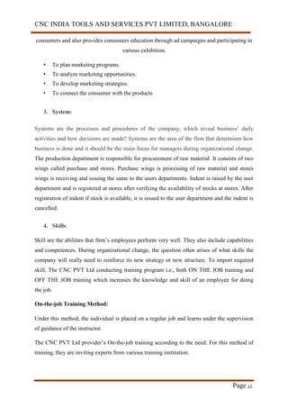 CNC INDIA TOOLS AND SERVICES PVT LIMITED, BANGALORE
Page 22
consumers and also provides consumers education through ad campaigns and participating in
various exhibition.
• To plan marketing programs.
• To analyze marketing opportunities.
• To develop marketing strategies.
• To connect the consumer with the products
3. System:
Systems are the processes and procedures of the company, which reveal business’ daily
activities and how decisions are made? Systems are the area of the firm that determines how
business is done and it should be the main focus for managers during organizational change.
The production department is responsible for procurement of raw material. It consists of two
wings called purchase and stores. Purchase wings is processing of raw material and stores
wings is receiving and issuing the same to the users departments. Indent is raised by the user
department and is registered at stores after verifying the availability of stocks at stores. After
registration of indent if stock is available, it is issued to the user department and the indent is
cancelled.
4. Skills:
Skill are the abilities that firm’s employees perform very well. They also include capabilities
and competences. During organizational change, the question often arises of what skills the
company will really need to reinforce its new strategy or new structure. To import required
skill, The CNC PVT Ltd conducting training program i.e., both ON THE JOB training and
OFF THE JOB training which increases the knowledge and skill of an employee for doing
the job.
On-the-job Training Method:
Under this method, the individual is placed on a regular job and learns under the supervision
of guidance of the instructor.
The CNC PVT Ltd provider’s On-the-job training according to the need. For this method of
training, they are inviting experts from various training institution.
 