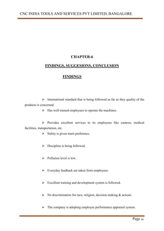 CNC INDIA TOOLS AND SERVICES PVT LIMITED, BANGALORE
Page 44
CHAPTER-6
FINDINGS, SUGGESIONS, CONCLUSION
FINDINGS
 International standard that is being followed as far as they quality of the
products is concerned.
 Has well trained employees to operate the machines.
 Provides excellent services to its employees like canteen, medical
facilities, transportation, etc.
 Safety is given main preference.
 Discipline is being followed.
 Pollution level is low.
 Everyday feedback are taken from employees.
 Excellent training and development system is followed.
 No discrimination for race, religion, decision making & actions.
 The company is adopting employee performance appraisal system.
 