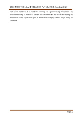 CNC INDIA TOOLS AND SERVICES PVT LIMITED, BANGALORE
Page 46
well known worldwide. It is found that company has a good working environment and
cordial relationship is maintained between all departments for the smooth functioning and
achievement of the organization goal of maintain the company’s brand image among the
customers.
 