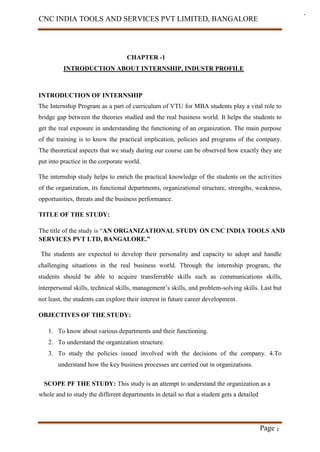 CNC INDIA TOOLS AND SERVICES PVT LIMITED, BANGALORE
Page 1
CHAPTER -1
INTRODUCTION ABOUT INTERNSHIP, INDUSTR PROFILE
INTRODUCTION OF INTERNSHIP
The Internship Program as a part of curriculum of VTU for MBA students play a vital role to
bridge gap between the theories studied and the real business world. It helps the students to
get the real exposure in understanding the functioning of an organization. The main purpose
of the training is to know the practical implication, policies and programs of the company.
The theoretical aspects that we study during our course can be observed how exactly they are
put into practice in the corporate world.
The internship study helps to enrich the practical knowledge of the students on the activities
of the organization, its functional departments, organizational structure, strengths, weakness,
opportunities, threats and the business performance.
TITLE OF THE STUDY:
The title of the study is “AN ORGANIZATIONAL STUDY ON CNC INDIA TOOLS AND
SERVICES PVT LTD, BANGALORE.”
The students are expected to develop their personality and capacity to adopt and handle
challenging situations in the real business world. Through the internship program, the
students should be able to acquire transferrable skills such as communications skills,
interpersonal skills, technical skills, management’s skills, and problem-solving skills. Last but
not least, the students can explore their interest in future career development.
OBJECTIVES OF THE STUDY:
1. To know about various departments and their functioning.
2. To understand the organization structure.
3. To study the policies issued involved with the decisions of the company. 4.To
understand how the key business processes are carried out in organizations.
SCOPE PF THE STUDY: This study is an attempt to understand the organization as a
whole and to study the different departments in detail so that a student gets a detailed
 