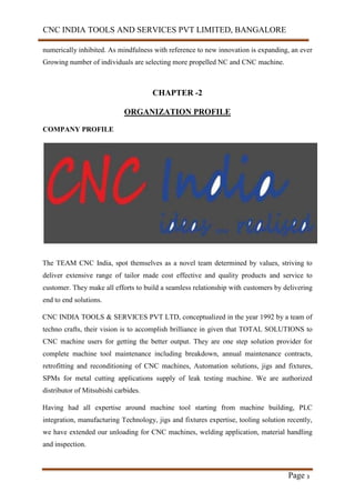 CNC INDIA TOOLS AND SERVICES PVT LIMITED, BANGALORE
Page 3
numerically inhibited. As mindfulness with reference to new innovation is expanding, an ever
Growing number of individuals are selecting more propelled NC and CNC machine.
CHAPTER -2
ORGANIZATION PROFILE
COMPANY PROFILE
The TEAM CNC India, spot themselves as a novel team determined by values, striving to
deliver extensive range of tailor made cost effective and quality products and service to
customer. They make all efforts to build a seamless relationship with customers by delivering
end to end solutions.
CNC INDIA TOOLS & SERVICES PVT LTD, conceptualized in the year 1992 by a team of
techno crafts, their vision is to accomplish brilliance in given that TOTAL SOLUTIONS to
CNC machine users for getting the better output. They are one step solution provider for
complete machine tool maintenance including breakdown, annual maintenance contracts,
retrofitting and reconditioning of CNC machines, Automation solutions, jigs and fixtures,
SPMs for metal cutting applications supply of leak testing machine. We are authorized
distributor of Mitsubishi carbides.
Having had all expertise around machine tool starting from machine building, PLC
integration, manufacturing Technology, jigs and fixtures expertise, tooling solution recently,
we have extended our unloading for CNC machines, welding application, material handling
and inspection.
 