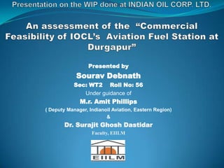 Presented by
Sourav Debnath
Sec: WT2 Roll No: 56
Under guidance of
M.r. Amit Phillips
( Deputy Manager, Indianoil Aviation, Eastern Region)
&
Dr. Surajit Ghosh Dastidar
Faculty, EIILM
 