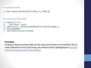 Executing the model
1 sess.run([train_op], feed_dict={x: batch_x, y_: batch_y})
Print accuracy of the model
1
2
3
4
if epoch % 2 == 0:
print "Epoch: ", epoch
prit "Accuracy: ", accuracy.eval(feed_dict={x: mnist.test.images, y_:
mnist.test.labels})
print "Model Execution Complete"
Final Note
Creating a deep learning model can be easy and intuitive on Tensorflow. But to
really implement some cool things, you need to have a good grasp on machine
learning principles used in data science.
 