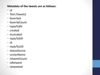 Metadata of the tweets are as follows:
• id
• Text (Tweets)
• favorited
• favoriteCount
• replyToSN
• created
• truncated
• replyToSID
• id
• replyToUID
• statusSource
• screenName
• retweetCount
• isRetweet
• retweeted
 