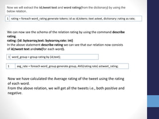 1 rating = foreach word_rating generate tokens::id as id,tokens::text astext, dictionary::rating as rate;
Now we will extract the id,tweet text and word rating(from the dictionary) by using the
below relation.
We can now see the schema of the relation rating by using the command describe
rating.
rating: {id: bytearray,text: bytearray,rate: int}
In the above statement describe rating we can see that our relation now consists
of id,tweet text andrate(for each word).
1 word_group = group rating by (id,text);
1 avg_rate = foreach word_group generate group, AVG(rating.rate) astweet_rating;
Now we have calculated the Average rating of the tweet using the rating
of each word.
From the above relation, we will get all the tweets i.e., both positive and
negative.
 