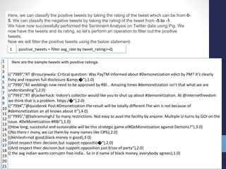 1 positive_tweets = filter avg_rate by tweet_rating>=0;
Here, we can classify the positive tweets by taking the rating of the tweet which can be from 0-
5. We can classify the negative tweets by taking the rating of the tweet from -5 to -1.
We have now successfully performed the Sentiment Analysis on Twitter data using Pig. We
now have the tweets and its rating, so let’s perform an operation to filter out the positive
tweets.
Now we will filter the positive tweets using the below statement:
1
2
3
4
5
6
7
8
9
10
11
12
13
14
15
16
17
18
19
20
21
((“7989”,“RT @rssurjewala: Critical question: Was PayTM informed about #Demonetization edict by PM? It’s clearly
fishy and requires full disclosure &amp;�”),1.0)
((“7990”,“All weddings now need to be approved by RBI… Amazing times #demonetization isn’t that what we are
understanding”),2.0)
((“7993”,“RT @jackerhack: Indore’s collector would like you to shut up about #demonetization. At @internetfreedom
we think that is a problem. https:/�”),2.0)
((“7994”,“@quizderek Post #Dmonetization the result will be totally different.The win is not because of
#demonetization an all knows about it”),4.0)
((“7995”,“@baliramsingh2 So many restrictions. Not easy to avail the facility by anyone. Multiple U-turns by GOI on the
issue. #DeMonetization #RBI”),1.0)
((How long, successful and sustainable will be this strategic game of#DeMonetization against Demons?”),3.0)
((No there r many, we cal them by many names like C#%),2.0)
((Akhilesh=not good,black money is good),3.0)
((And respect their decision,but support oppositio�”),2.0)
((And respect their decision,but support opposition just b‘coz of party“),2.0)
(( the avg indian wants corruptn free india.. So in d name of black money, everybody agrees),1.0)
Here are the sample tweets with positive ratings.
 