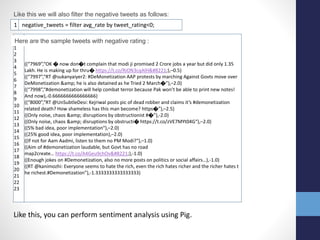 1 negative_tweets = filter avg_rate by tweet_rating<0;
Like this we will also filter the negative tweets as follows:
1
2
3
4
5
6
7
8
9
10
11
12
13
14
15
16
17
18
19
20
21
22
23
((“7969”,“OK � now don�t complain that modi ji promised 2 Crore jobs a year but did only 1.35
Lakh. He is making up for thru� https://t.co/RiON3cqAlH”),–0.5)
((“7997”,“RT @sukanyaiyer2: #DeMonetization AAP protests by marching Against Govts move over
DeMonetization &amp; he is also detained as he Tried 2 March�”),–2.0)
((“7998”,“#demonetization will help combat terror because Pak won’t be able to print new notes!
And now),-0.6666666666666666)
((“8000”,“RT @UnSubtleDesi: Kejriwal posts pic of dead robber and claims it’s #demonetization
related death? How shameless has this man become? https�”),–2.5)
((Only noise, chaos &amp; disruptions by obstructionist #�”),-2.0)
((Only noise, chaos &amp; disruptions by obstructi� https://t.co/zVE7MYt04G“),–2.0)
((5% bad idea, poor implementation“),–2.0)
((25% good idea, poor implementation),–2.0)
((If not for Aam Aadmi, listen to them no PM Modi?“),–1.0)
((Aim of #demonetization laudable, but Govt has no road
map2create… https://t.co/A4Geu9chOv”),-1.0)
((Enough jokes on #Demonetization, also no more posts on politics or social affairs…),-1.0)
((RT @kanimozhi: Everyone seems to hate the rich, even the rich hates richer and the richer hates t
he richest.#Demonetization”),-1.3333333333333333)
Here are the sample tweets with negative rating :
Like this, you can perform sentiment analysis using Pig.
 