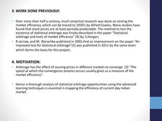 3. WORK DONE PREVIOUSLY:
• Over more than half a century, much empirical research was done on testing the
market efficiency, which can be traced to 1930’s by Alfred Cowles, Many studies have
found that stock prices are at least partially predictable. The method to test the
existence of statistical arbitrage was finally described in the paper “Statistical
arbitrage and tests of market efficiency” [4] by, S.Horgan,
• R.Jarrow, and M. Warachka published in 2002.And an improvement on the paper “An
Improved test for Statistical arbitrage”[5] was published in 2011 by the same team
which forms the basis for this project.
4. MOTIVATION:
• Arbitrage has the effect of causing prices in different markets to converge. [3] “The
speed at which the convergence process occurs usually gives us a measure of the
market efficiency”.
• Hence a thorough analysis of statistical arbitrage opportunities using the advanced
learning techniques is essential in mapping the efficiency of current day Indian
market.
 