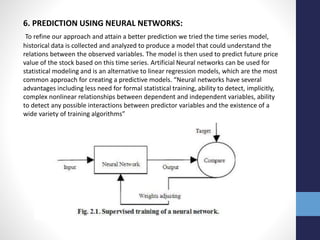 6. PREDICTION USING NEURAL NETWORKS:
To refine our approach and attain a better prediction we tried the time series model,
historical data is collected and analyzed to produce a model that could understand the
relations between the observed variables. The model is then used to predict future price
value of the stock based on this time series. Artificial Neural networks can be used for
statistical modeling and is an alternative to linear regression models, which are the most
common approach for creating a predictive models. “Neural networks have several
advantages including less need for formal statistical training, ability to detect, implicitly,
complex nonlinear relationships between dependent and independent variables, ability
to detect any possible interactions between predictor variables and the existence of a
wide variety of training algorithms”
 