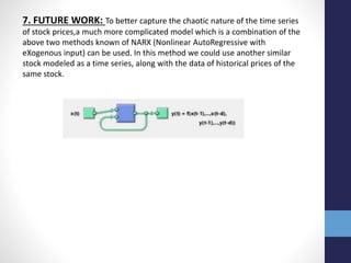 7. FUTURE WORK: To better capture the chaotic nature of the time series
of stock prices,a much more complicated model which is a combination of the
above two methods known of NARX (Nonlinear AutoRegressive with
eXogenous input) can be used. In this method we could use another similar
stock modeled as a time series, along with the data of historical prices of the
same stock.
 