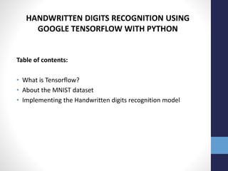 HANDWRITTEN DIGITS RECOGNITION USING
GOOGLE TENSORFLOW WITH PYTHON
Table of contents:
• What is Tensorflow?
• About the MNIST dataset
• Implementing the Handwritten digits recognition model
 