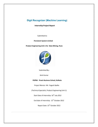 Digit Recognizer (Machine Learning)

           Internship Project Report




               Submitted to:

          Persistent System Limited

Product Engineering Unit-1 for Data Mining, Pune




                 Submitted By:-

                  Amit Kumar

        PGPBA Praxis Business School, Kolkata

          Project Mentor:-Mr. Yogesh Badhe

       (Technical Specialist, Product Engineering Unit-1)

          Start Date of Internship: 16th July 2012

          End date of Internship: 15th October 2012

                Report Date: 15th October 2012
 