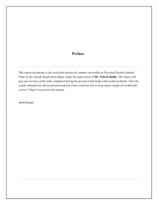 Preface


This report documents is the work done during the summer internship at Persistent System Limited,
Pune on the classify handwritten digits, under the supervision of Mr. Yohesh Badhe. The report will
give an overview of the tasks completed during the period of internship with technical details. Then the
results obtained are discussed and analyzed. I have tried my best to keep report simple yet technically
correct. I hope I succeed in my attempt.


Amit Kumar
 