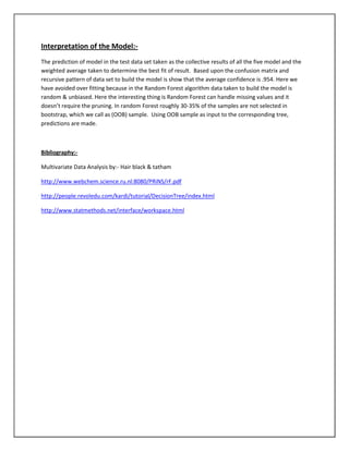 Interpretation of the Model:-
The prediction of model in the test data set taken as the collective results of all the five model and the
weighted average taken to determine the best fit of result. Based upon the confusion matrix and
recursive pattern of data set to build the model is show that the average confidence is .954. Here we
have avoided over fitting because in the Random Forest algorithm data taken to build the model is
random & unbiased. Here the interesting thing is Random Forest can handle missing values and it
doesn’t require the pruning. In random Forest roughly 30-35% of the samples are not selected in
bootstrap, which we call as (OOB) sample. Using OOB sample as input to the corresponding tree,
predictions are made.



Bibliography:-

Multivariate Data Analysis by:- Hair black & tatham

http://www.webchem.science.ru.nl:8080/PRiNS/rF.pdf

http://people.revoledu.com/kardi/tutorial/DecisionTree/index.html

http://www.statmethods.net/interface/workspace.html
 