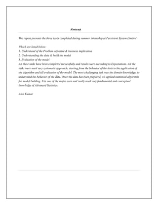 Abstract

The report presents the three tasks completed during summer internship at Persistent System Limited

Which are listed below:
1. Understand of the Problem objective & business implication
2. Understanding the data & build the model
3. Evaluation of the model
All these tasks have been completed successfully and results were according to Expectations. All the
tasks were need very systematic approach, starting from the behavior of the data to the application of
the algorithm and till evaluation of the model. The most challenging task was the domain knowledge, to
understand the behavior of the data. Once the data has been prepared, we applied statistical algorithm
for model building. It is one of the major area and really need very fundamental and conceptual
knowledge of Advanced Statistics.

Amit Kumar
 