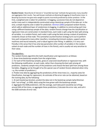 Random Forest:- Recently lot of interest in “ensemble learning” methods that generates many classifier
and aggregates their results. Two well-known methods are Boosting & bagging of classification trees. In
Boosting Successive tree give extra weight to points incorrectly predicted by earlier predictor. In the
End, a weighted vote is taken for prediction. In bagging, successive trees do not depend on
earlier trees each is independently constructed using a bootstrap sample of the data set. In the
end, a simple majority vote is taken for prediction. Breiman (2001) proposed random forests,
which add an additional layer of randomness to bagging. In addition to constructing each tree
using a different bootstrap sample of the data, random forests change how the classification or
regression trees are constructed. In standard trees, each node is split using the best split among
all variables. In a random forest, each node is split using the best among a subset of predictors
randomly chosen at that node. This somewhat counterintuitive strategy turns out to perform
Very well compared to many other classifiers, including discriminant analysis, support vector
machines and neural networks, and is robust against over fitting. In addition, it is very user-
friendly in the sense that it has only two parameters (the number of variables in the random
subset at each node and the number of trees in the forest), and is usually not very sensitive to
their value.

The algorithm:-
The random forests algorithm (for both classification and regression) is as follows:
1. Draw ntree bootstrap samples from the original data.
2. For each of the bootstrap samples, grow an unpruned classification or regression tree, with
the following modification: at each node, rather than choosing the best split among all
predictors, randomly sample mtry of the predictors and choose the best split from among those
Variables. (Bagging can be thought of as the special case of random forests obtained when mtry
= p, the number of predictors.)
3. Predict new data by aggregating the predictions of the ntree trees (i.e., majority votes for
Classification, Average for regression). An estimate of the error rate can be obtained, based on
the training data, by the following:
1. At each bootstrap iteration, predict the data not in the bootstrap sample (what Breiman
Calls “out-of-bag”, or OOB, data) using the tree grown with the bootstrap sample.
2. Aggregate the OOB predictions. (On the average, each data point would be out-of-bag
around 36% of the times, so aggregate these predictions.) Calculate the error rate, and call it
the OOB estimate of error rate.
 