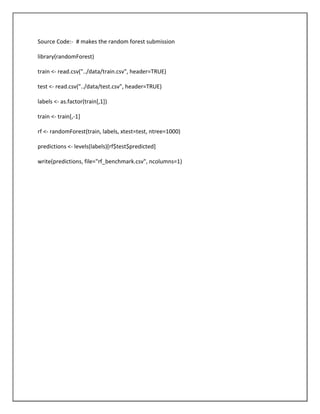 Source Code:- # makes the random forest submission

library(randomForest)

train <- read.csv("../data/train.csv", header=TRUE)

test <- read.csv("../data/test.csv", header=TRUE)

labels <- as.factor(train[,1])

train <- train[,-1]

rf <- randomForest(train, labels, xtest=test, ntree=1000)

predictions <- levels(labels)[rf$test$predicted]

write(predictions, file="rf_benchmark.csv", ncolumns=1)
 