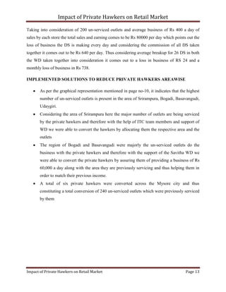 Impact of Private Hawkers on Retail Market
Impact of Private Hawkers on Retail Market Page 13
Taking into consideration of 200 un-serviced outlets and average business of Rs 400 a day of
sales by each store the total sales and earning comes to be Rs 80000 per day which points out the
loss of business the DS is making every day and considering the commission of all DS taken
together it comes out to be Rs 640 per day. Thus considering average breakup for 26 DS in both
the WD taken together into consideration it comes out to a loss in business of RS 24 and a
monthly loss of business in Rs 738.
IMPLEMENTED SOLUTIONS TO REDUCE PRIVATE HAWKERS AREAWISE
As per the graphical representation mentioned in page no-10, it indicates that the highest
number of un-serviced outlets is present in the area of Srirampura, Bogadi, Basavangudi,
Udaygiri.
Considering the area of Srirampura here the major number of outlets are being serviced
by the private hawkers and therefore with the help of ITC team members and support of
WD we were able to convert the hawkers by allocating them the respective area and the
outlets
The region of Bogadi and Basavangudi were majorly the un-serviced outlets do the
business with the private hawkers and therefore with the support of the Savitha WD we
were able to convert the private hawkers by assuring them of providing a business of Rs
60,000 a day along with the area they are previously servicing and thus helping them in
order to match their previous income.
A total of six private hawkers were converted across the Mysore city and thus
constituting a total conversion of 240 un-serviced outlets which were previously serviced
by them
 