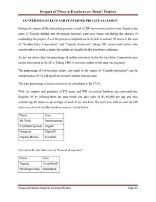 Impact of Private Hawkers on Retail Market
Impact of Private Hawkers on Retail Market Page 14
CONVERTED OUTLETS AND CONVERTED PRIVATE SALESMEN
During the course of the internship process a total of 200 un-serviced outlets were found in the
areas of Mysore district and the private hawkers were also found out during the process of
conducting the project. As of the process completed we were able to convert 95 stores in the area
of “Savitha Sales Corporation” and “Ganesh Associates” taking 200 un-serviced outlets into
consideration in order to make the outlets serviceable by the distributor salesmen.
As per the above data the percentage of outlets converted in the Savitha Sales Corporation area
can be interpreted as 46.42% (Taking 140 Un-serviced outlets of the area into account)
The percentage of Un-serviced outlets converted in the region of “Ganesh Associates” can be
interpreted as 50 %( Taking 60 un-serviced outlets into account)
The total percentage of outlets converted is considered to be 47.5%
With the support and guidance of ITC team and WD six private hawkers are converted into
Regular DS by offering them the area which can give sales of Rs 60,000 per day and thus
considering 40 stores as an average of each of six hawkers, We were also able to convert 240
stores on a stretch and the hawkers name are listed below,
Name Area
Mr.Veelu Bannimapntap
Veerbhadregowda Bogadi
Gangaraj Utgahalli
Nagaraj Hinkal Korghalli
Converted Private Salesman in “Ganesh Associates”
Name Area
Nagaraj Parsynhundi
Shivlingaswamy Srirampura
 