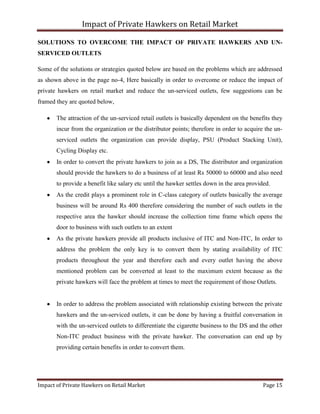 Impact of Private Hawkers on Retail Market
Impact of Private Hawkers on Retail Market Page 15
SOLUTIONS TO OVERCOME THE IMPACT OF PRIVATE HAWKERS AND UN-
SERVICED OUTLETS
Some of the solutions or strategies quoted below are based on the problems which are addressed
as shown above in the page no-4, Here basically in order to overcome or reduce the impact of
private hawkers on retail market and reduce the un-serviced outlets, few suggestions can be
framed they are quoted below,
The attraction of the un-serviced retail outlets is basically dependent on the benefits they
incur from the organization or the distributor points; therefore in order to acquire the un-
serviced outlets the organization can provide display, PSU (Product Stacking Unit),
Cycling Display etc.
In order to convert the private hawkers to join as a DS, The distributor and organization
should provide the hawkers to do a business of at least Rs 50000 to 60000 and also need
to provide a benefit like salary etc until the hawker settles down in the area provided.
As the credit plays a prominent role in C-class category of outlets basically the average
business will be around Rs 400 therefore considering the number of such outlets in the
respective area the hawker should increase the collection time frame which opens the
door to business with such outlets to an extent
As the private hawkers provide all products inclusive of ITC and Non-ITC, In order to
address the problem the only key is to convert them by stating availability of ITC
products throughout the year and therefore each and every outlet having the above
mentioned problem can be converted at least to the maximum extent because as the
private hawkers will face the problem at times to meet the requirement of those Outlets.
In order to address the problem associated with relationship existing between the private
hawkers and the un-serviced outlets, it can be done by having a fruitful conversation in
with the un-serviced outlets to differentiate the cigarette business to the DS and the other
Non-ITC product business with the private hawker. The conversation can end up by
providing certain benefits in order to convert them.
 