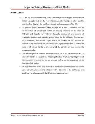 Impact of Private Hawkers on Retail Market
Impact of Private Hawkers on Retail Market Page 16
CONCLUSION
As per the analysis and findings carried out throughout the project the majority of
the un-serviced outlets are the ones who are doing the business in a low quantity
and therefore they face the problem with cash and carry system of the DS.
As per the graph’s mentioned above in page no-10 and 11 indicates that the
diversification of un-serviced outlets are majorly available in the areas of
Udaygiri and Bogadi, Here Udaygiri basically consists of large number of
wholesale outlets which provides a time frame for the collection from the un-
serviced outlets, The area of Bogadi lies in the outskirts of the city thus the
number of private hawkers are considered to be higher and in order to control the
number of private hawkers, We converted the private hawkers serving the
respective market
The percentage of un-serviced outlets under both the WD’s constitutes for 8.85%
and we were able to reduce to the percentage to about 4.42% during the process of
the internship by converting the un-serviced outlets and the respective private
hawkers of the region
In order to further make large number of outlets serviceable the WD’s needs to
come up with certain schemes which would be beneficial to the outlets and also
could start up a business with the DS of the respective areas.
 