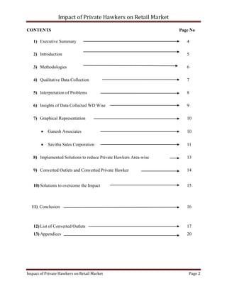 Impact of Private Hawkers on Retail Market
Impact of Private Hawkers on Retail Market Page 2
CONTENTS Page No
1) Executive Summary 4
2) Introduction 5
3) Methodologies 6
4) Qualitative Data Collection 7
5) Interpretation of Problems 8
6) Insights of Data Collected WD Wise 9
7) Graphical Representation 10
Ganesh Associates 10
Savitha Sales Corporation 11
8) Implemented Solutions to reduce Private Hawkers Area-wise 13
9) Converted Outlets and Converted Private Hawker 14
10) Solutions to overcome the Impact 15
11) Conclusion 16
12) List of Converted Outlets 17
13) Appendices 20
 
