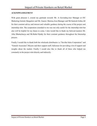 Impact of Private Hawkers on Retail Market
Impact of Private Hawkers on Retail Market Page 3
ACKNOWLEDGEMENT
With great pleasure I, extend my gratitude towards Mr. A Govindraj,Asst Manager at ITC
Marketing limited, Bangalore and Mr. Gaurav Sharma,Area.Manager and Mr.Santosh Gobre,AE
for their constant advice and interest and valuable guidance during the course of the project and
internship stint. The cooperation extended to me was not only useful for the internship stint but
also will be helpful for my future to come. I also would like to thank my beloved mentors Mr.
Arka Bhattacharya and Mr.Rahul Reddy for their constant guidance throughout the Internship
process.
Finally I would like to thank both the wholesale distributors i.e.”Savitha Sales Corporation” and
“Ganesh Associates”,Mysore and their support staff, Salesmen for providing a lot of support and
insights about the market. Finally I would also like to thank all of them who helped me
constantly in the project stint directly and indirectly.
 