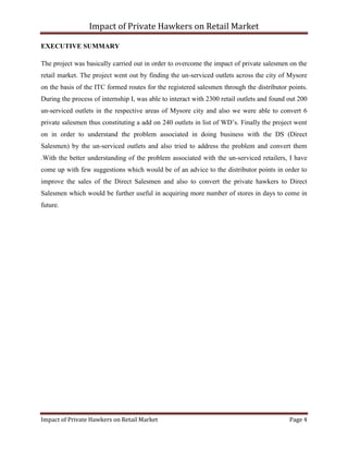 Impact of Private Hawkers on Retail Market
Impact of Private Hawkers on Retail Market Page 4
EXECUTIVE SUMMARY
The project was basically carried out in order to overcome the impact of private salesmen on the
retail market. The project went out by finding the un-serviced outlets across the city of Mysore
on the basis of the ITC formed routes for the registered salesmen through the distributor points.
During the process of internship I, was able to interact with 2300 retail outlets and found out 200
un-serviced outlets in the respective areas of Mysore city and also we were able to convert 6
private salesmen thus constituting a add on 240 outlets in list of WD’s. Finally the project went
on in order to understand the problem associated in doing business with the DS (Direct
Salesmen) by the un-serviced outlets and also tried to address the problem and convert them
.With the better understanding of the problem associated with the un-serviced retailers, I have
come up with few suggestions which would be of an advice to the distributor points in order to
improve the sales of the Direct Salesmen and also to convert the private hawkers to Direct
Salesmen which would be further useful in acquiring more number of stores in days to come in
future.
 