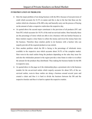 Impact of Private Hawkers on Retail Market
Impact of Private Hawkers on Retail Market Page 8
INTREPRETATION OF PROBLEMS
Here the major problem of not doing business with the DS is because of non-provision of
credit which accounts for 41.5% in nature and this is due to the fact that these are the
outlets which do a business of Rs 400 a day and basically carry out the process of buying
on the amount of sales a respective outlet does the respective day.
As quoted above the second major constituent is the provision of all products (ITC and
Non-ITC) which accounts for 10.5% of the total un-serviced outlets. Here basically these
are the percentage of stores which are able to do a business with one hawker because as
these retailers require a time frame to collect the money and invest the money back into
the business. Therefore these retailers prefer to do business with a hawker who can
majorly provide all the required products at one stretch.
Here another problem which the DS is facing is the percentage of wholesale stores
available in the respective area which accounts about 24.5% of the complete market.
Here were-in the retail outlets bring the products depending on the sales they incur for
and also the wholesalers present in the region provide a time frame in order to re-collect
the amount for the products they distributed. Thus making the business harder for the DS
in respective area.
As quoted above in the page no-6 the relationship plays a prominent role in the business
module for the un-serviced outlets which majorly accounts for about 24% of the un-
serviced outlets, were-in these outlets are doing a business around several years and
created a chain and thus it is hard to divide the business between the DS and the
respective hawker and thus it is hard to capture the respective market.
 