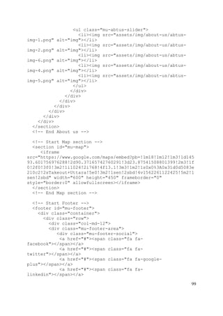99
<ul class="mu-abtus-slider">
<li><img src="assets/img/about-us/abtus-
img-1.png" alt="img"></li>
<li><img src="assets/img/about-us/abtus-
img-2.png" alt="img"></li>
<li><img src="assets/img/about-us/abtus-
img-6.png" alt="img"></li>
<li><img src="assets/img/about-us/abtus-
img-4.png" alt="img"></li>
<li><img src="assets/img/about-us/abtus-
img-5.png" alt="img"></li>
</ul>
</div>
</div>
</div>
</div>
</div>
</div>
</div>
</section>
<!-- End About us -->
<!-- Start Map section -->
<section id="mu-map">
<iframe
src="https://www.google.com/maps/embed?pb=!1m18!1m12!1m3!1d145
93.601756976288!2d90.37165742760291!3d23.87541508801399!2m3!1f
0!2f0!3f0!3m2!1i1024!2i768!4f13.1!3m3!1m2!1s0x0%3A0x31d0d5083e
210c2!2sTakeout+Uttara!5e0!3m2!1sen!2sbd!4v1562261122425!5m2!1
sen!2sbd" width="600" height="450" frameborder="0"
style="border:0" allowfullscreen></iframe>
</section>
<!-- End Map section -->
<!-- Start Footer -->
<footer id="mu-footer">
<div class="container">
<div class="row">
<div class="col-md-12">
<div class="mu-footer-area">
<div class="mu-footer-social">
<a href="#"><span class="fa fa-
facebook"></span></a>
<a href="#"><span class="fa fa-
twitter"></span></a>
<a href="#"><span class="fa fa-google-
plus"></span></a>
<a href="#"><span class="fa fa-
linkedin"></span></a>
 