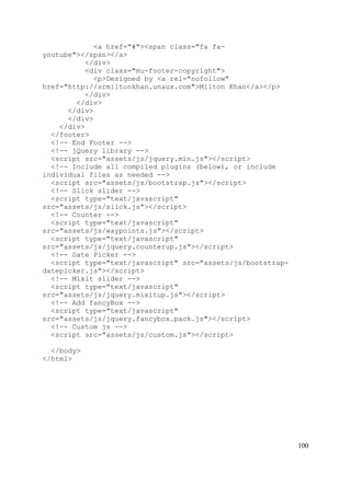 100
<a href="#"><span class="fa fa-
youtube"></span></a>
</div>
<div class="mu-footer-copyright">
<p>Designed by <a rel="nofollow"
href="http://srmiltonkhan.unaux.com">Milton Khan</a></p>
</div>
</div>
</div>
</div>
</div>
</footer>
<!-- End Footer -->
<!-- jQuery library -->
<script src="assets/js/jquery.min.js"></script>
<!-- Include all compiled plugins (below), or include
individual files as needed -->
<script src="assets/js/bootstrap.js"></script>
<!-- Slick slider -->
<script type="text/javascript"
src="assets/js/slick.js"></script>
<!-- Counter -->
<script type="text/javascript"
src="assets/js/waypoints.js"></script>
<script type="text/javascript"
src="assets/js/jquery.counterup.js"></script>
<!-- Date Picker -->
<script type="text/javascript" src="assets/js/bootstrap-
datepicker.js"></script>
<!-- Mixit slider -->
<script type="text/javascript"
src="assets/js/jquery.mixitup.js"></script>
<!-- Add fancyBox -->
<script type="text/javascript"
src="assets/js/jquery.fancybox.pack.js"></script>
<!-- Custom js -->
<script src="assets/js/custom.js"></script>
</body>
</html>
 