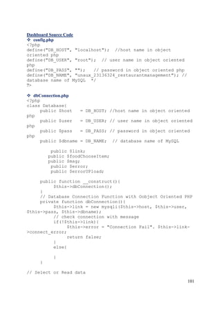 101
Dashboard Source Code
 config.php
<?php
define("DB_HOST", "localhost"); //host name in object
oriented php
define("DB_USER", "root"); // user name in object oriented
php
define("DB_PASS", ""); // password in object oriented php
define("DB_NAME", "unaux_23136324_restaurantmanagement"); //
database name of MySQL */
?>
 dbConnection.php
<?php
class Database{
public $host = DB_HOST; //host name in object oriented
php
public $user = DB_USER; // user name in object oriented
php
public $pass = DB_PASS; // password in object oriented
php
public $dbname = DB_NAME; // database name of MySQL
public $link;
public $foodChooseItem;
public $msg;
public $error;
public $errorUPload;
public function __construct(){
$this->dbConnection();
}
// Database Connection Function with Oobject Oriented PHP
private function dbConnection(){
$this->link = new mysqli($this->host, $this->user,
$this->pass, $this->dbname);
// check connection with message
if(!$this->link){
$this->error = "Connection Fail". $this->link-
>connect_error;
return false;
}
else{
}
}
// Select or Read data
 
