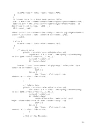103
die("Error:(".$this->link->errno.")");
}
}
// Insert Data Into Food Reservation Table
public function insertFoodReservation($queryFoodReservation){
$insert_row = $this->link->query($queryFoodReservation) or
die($this->link->error.__LINE__);
if($insert_row){
header("Location:foodReservationRegistration.php?msgFoodReserv
ation=".urlencode('Data Inserted Successfully'));
exit();
} else {
die("Error:(".$this->link->errno.")");
}
}
// update data
public function update($updateQuery){
$updateData = $this->link->query($updateQuery)
or die ($this->link->error.__LINE__);
//check validation
if($updateData){
header("Location:rawMaterial.php?msg=".urlencode('Data
Upadated Successfully.'));
exit();
}else {
die("Error: (".$this->link-
>errno.")".$this->link->error);
}
}
// Delete data
public function delete($deleteQuery){
$deleteData = $this->link->query($deleteQuery)
or die ($this->link->error.__LINE__);
//check validation
if($deleteData){
header("Location:rawMaterial.php?
msg=".urlencode('Data Deleted Successfully.'));
exit();
}else {
die("Error: (".$this->link-
>errno.")".$this->link->error);
}
}
//End of Raw Material
 
