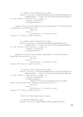 104
// update Food Reservation data
public function updateFoodReservation($updateQuery){
$updateData = $this->link->query($updateQuery)
or die ($this->link->error.__LINE__);
//check validation
if($updateData){
header("Location:foodReservation.php?msg=".urlencode('Dat
a Upadated Successfully.'));
exit();
}else {
die("Error: (".$this->link-
>errno.")".$this->link->error);
}
}
// update Food Reservation data
public function updateLatestNews($updateQuery){
$updateData = $this->link->query($updateQuery)
or die ($this->link->error.__LINE__);
//check validation
if($updateData){
header("Location:latestNews.php?msg=".urlencode('Data
Upadated Successfully.'));
exit();
}else {
die("Error: (".$this->link-
>errno.")".$this->link->error);
}
}
// Delete Food Reservation data
public function deleteFoodReservation($deleteQuery){
$deleteData = $this->link->query($deleteQuery)
or die ($this->link->error.__LINE__);
//check validation
if($deleteData){
header("Location:foodReservation.php?
msg=".urlencode('Data Deleted Successfully.'));
exit();
}else {
die("Error: (".$this->link-
>errno.")".$this->link->error);
}
}
//End of Food Reservation data
// update Employee data
public function updateEmployee($updateQuery){
 