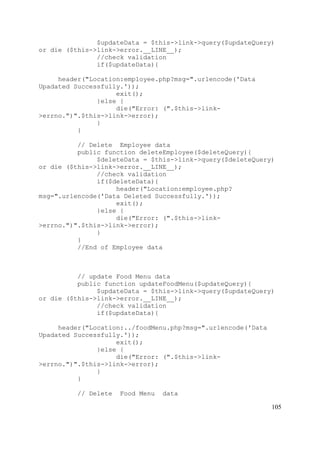 105
$updateData = $this->link->query($updateQuery)
or die ($this->link->error.__LINE__);
//check validation
if($updateData){
header("Location:employee.php?msg=".urlencode('Data
Upadated Successfully.'));
exit();
}else {
die("Error: (".$this->link-
>errno.")".$this->link->error);
}
}
// Delete Employee data
public function deleteEmployee($deleteQuery){
$deleteData = $this->link->query($deleteQuery)
or die ($this->link->error.__LINE__);
//check validation
if($deleteData){
header("Location:employee.php?
msg=".urlencode('Data Deleted Successfully.'));
exit();
}else {
die("Error: (".$this->link-
>errno.")".$this->link->error);
}
}
//End of Employee data
// update Food Menu data
public function updateFoodMenu($updateQuery){
$updateData = $this->link->query($updateQuery)
or die ($this->link->error.__LINE__);
//check validation
if($updateData){
header("Location:../foodMenu.php?msg=".urlencode('Data
Upadated Successfully.'));
exit();
}else {
die("Error: (".$this->link-
>errno.")".$this->link->error);
}
}
// Delete Food Menu data
 