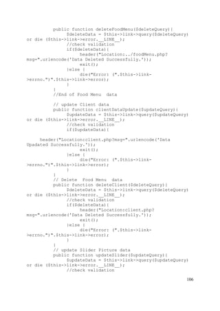 106
public function deleteFoodMenu($deleteQuery){
$deleteData = $this->link->query($deleteQuery)
or die ($this->link->error.__LINE__);
//check validation
if($deleteData){
header("Location:../foodMenu.php?
msg=".urlencode('Data Deleted Successfully.'));
exit();
}else {
die("Error: (".$this->link-
>errno.")".$this->link->error);
}
}
//End of Food Menu data
// update Client data
public function clientDataUpdate($updateQuery){
$updateData = $this->link->query($updateQuery)
or die ($this->link->error.__LINE__);
//check validation
if($updateData){
header("Location:client.php?msg=".urlencode('Data
Upadated Successfully.'));
exit();
}else {
die("Error: (".$this->link-
>errno.")".$this->link->error);
}
}
// Delete Food Menu data
public function deleteClient($deleteQuery){
$deleteData = $this->link->query($deleteQuery)
or die ($this->link->error.__LINE__);
//check validation
if($deleteData){
header("Location:client.php?
msg=".urlencode('Data Deleted Successfully.'));
exit();
}else {
die("Error: (".$this->link-
>errno.")".$this->link->error);
}
}
// update Slider Picture data
public function updateSlider($updateQuery){
$updateData = $this->link->query($updateQuery)
or die ($this->link->error.__LINE__);
//check validation
 