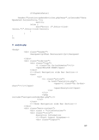 107
if($updateData){
header("Location:updateArticles.php?msg=".urlencode('Data
Upadated Successfully.'));
exit();
}else {
die("Error: (".$this->link-
>errno.")".$this->link->error);
}
}
}
?>
 analytics.php
<body>
<div class="header">
<marquee><p>Khan Restaurant</p></marquee>
</div>
<div class="side-nav">
<div class="logo">
<i class="fa fa-tachometer"></i>
<span>MILTON KHAN</span>
</div>
<!--Start Navigation side Bar Section-->
<nav>
<ul>
<li class="active">
<a href="analytics.php">
<span><i class="fa fa-bar-
chart"></i></span>
<span>Analytics</span>
</a>
</li>
<?php
include("navigationSiderBar.php");?>
</ul>
</nav>
<!--Endr Navigation side Bar Section-->
</div>
<div class="main-content">
<div class = "titleContainer">
<div class="title">
Analytics Information
<!--Start Logout Dropdown-->
<div class="logout">
 
