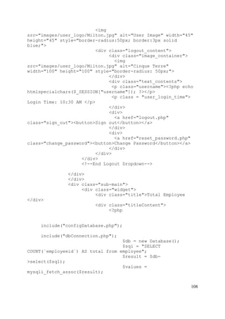 108
<img
src="images/user_logo/Milton.jpg" alt="User Image" width="45"
height="45" style="border-radius:50px; border:3px solid
blue;">
<div class="logout_content">
<div class="image_container">
<img
src="images/user_logo/Milton.jpg" alt="Cinque Terre"
width="100" height="100" style="border-radius: 50px;">
</div>
<div class="text_contents">
<p class="username"><?php echo
htmlspecialchars($_SESSION["username"]); ?></p>
<p class = "user_login_time">
Login Time: 10:30 AM </p>
</div>
<div>
<a href="logout.php"
class="sign_out"><button>Sign out</button></a>
</div>
<div>
<a href="reset_password.php"
class="change_password"><button>Change Password</button></a>
</div>
</div>
</div>
<!--End Logout Dropdown-->
</div>
</div>
<div class="sub-main">
<div class="widget">
<div class="title">Total Employee
</div>
<div class="titleContent">
<?php
include("configDatabase.php");
include("dbConnection.php");
$db = new Database();
$sql = "SELECT
COUNT(`employeeid`) AS total from employee";
$result = $db-
>select($sql);
$values =
mysqli_fetch_assoc($result);
 