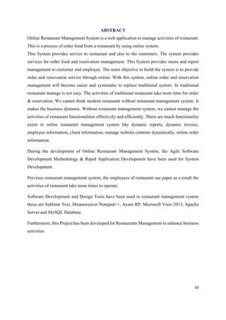 10
ABSTRACT
Online Restaurant Management System is a web application to manage activities of restaurant.
This is a process of order food from a restaurant by using online system.
This System provides service to restaurant and also to the customers. The system provides
services for order food and reservation management. This System provides menu and report
management to customer and employee. The main objective to build the system is to provide
order and reservation service through online. With this system, online order and reservation
management will become easier and systematic to replace traditional system. In traditional
restaurant manage is not easy. The activities of traditional restaurant take more time for order
& reservation. We cannot think modern restaurant without restaurant management system. It
makes the business dynamic. Without restaurant management system, we cannot manage the
activities of restaurant functionalities effectively and efficiently. There are much functionality
exists in online restaurant management system like dynamic reports, dynamic invoice,
employee information, client information, manage website contents dynamically, online order
information.
During the development of Online Restaurant Management System, the Agile Software
Development Methodology & Rapid Application Development have been used for System
Development.
Previous restaurant management system, the employees of restaurant use paper as a result the
activities of restaurant take more times to operate.
Software Development and Design Tools have been used in restaurant management system
those are Sublime Text, Dreamweaver Notepad++, Axure RP, Microsoft Visio 2013, Apache
Server and MySQL Database.
Furthermore, this Project has been developed for Restaurants Management to enhance business
activities.
 