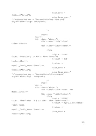 109
$num_rows =
$values['total'];
echo $num_rows."
"."<span><img src = 'images/icon/employee.png'
style='width:112px';></span>";
?>
</div>
</div>
<div class="widget">
<div class="title">Total
Clients</div>
<div class="titleContent">
<?php
$sql = "SELECT
COUNT(`clientId`) AS total from client";
$result = $db-
>select($sql);
$values =
mysqli_fetch_assoc($result);
$num_rows =
$values['total'];
echo $num_rows."
"."<span><img src = 'images/icon/clients.png'
style='width:80px';></span>";
?>
</div>
</div>
<div class="widget">
<div class="title">Total Raw
Material</div>
<div class="titleContent">
<?php
$sql = "SELECT
COUNT(`rawMaterialId`) AS total from rawmaterial";
$result = mysqli_query($db-
>link,$sql);
$values =
mysqli_fetch_assoc($result);
$num_rows =
$values['total'];
 