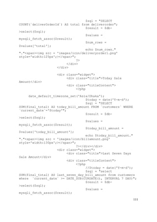 111
$sql = "SELECT
COUNT(`deliverOrderId`) AS total from deliverorder";
$result = $db-
>select($sql);
$values =
mysqli_fetch_assoc($result);
$num_rows =
$values['total'];
echo $num_rows."
"."<span><img src = 'images/icon/deliveryorder1.png'
style='width:125px';></span>";
?>
</div>
</div>
<div class="widget">
<div class="title">Today Sale
Amount</div>
<div class="titleContent">
<?php
date_default_timezone_set('Asia/Dhaka');
$today = date('Y-m-d');
$sql = "SELECT
SUM(final_total) AS today_bill_amount FROM `customers` WHERE
`current_date`='$today'";
$result = $db-
>select($sql);
$values =
mysqli_fetch_assoc($result);
$today_bill_amount =
$values['today_bill_amount'];
echo $today_bill_amount."
"."<span><img src = 'images/icon/billamount.png'
style='width:130px';></span>";
?></div></div>
<div class="widget">
<div class="title">Last Seven Days
Sale Amount</div>
<div class="titleContent">
<?php
//$today = date('Y-m-d');
$sql = "select
SUM(final_total) AS last_seven_day_bill_amount from customers
where `current_date` >= DATE_SUB(CURDATE(), INTERVAL 7 DAY)";
$result = $db-
>select($sql);
$values =
mysqli_fetch_assoc($result);
 