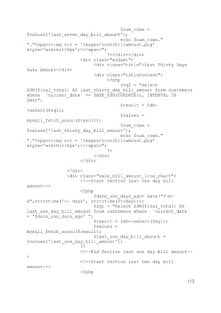 112
$num_rows =
$values['last_seven_day_bill_amount'];
echo $num_rows."
"."<span><img src = 'images/icon/billamount.png'
style='width:130px';></span>";
?></div></div>
<div class="widget">
<div class="title">Last Thirty Days
Sale Amount</div>
<div class="titleContent">
<?php
$sql = "select
SUM(final_total) AS last_thirty_day_bill_amount from customers
where `current_date` >= DATE_SUB(CURDATE(), INTERVAL 30
DAY)";
$result = $db-
>select($sql);
$values =
mysqli_fetch_assoc($result);
$num_rows =
$values['last_thirty_day_bill_amount'];
echo $num_rows."
"."<span><img src = 'images/icon/billamount.png'
style='width:130px';></span>";
?>
</div>
</div>
</div>
<div class="sale_bill_amount_line_chart">
<!--Start Section last one day bill
amount-->
<?php
$date_one_days_ago= date("Y-m-
d",strtotime('-1 days', strtotime($today)));
$sql = "Select SUM(final_total) AS
last_one_day_bill_amount from customers where `current_date`
= '$date_one_days_ago' ";
$result = $db->select($sql);
$values =
mysqli_fetch_assoc($result);
$last_one_day_bill_amount =
$values['last_one_day_bill_amount'];
?>
<!--End Section last one day bill amount--
>
<!--Start Section last two day bill
amount-->
<?php
 