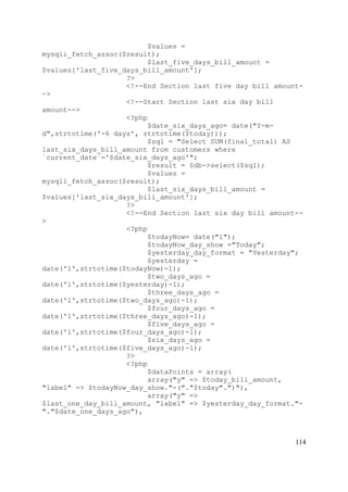 114
$values =
mysqli_fetch_assoc($result);
$last_five_days_bill_amount =
$values['last_five_days_bill_amount'];
?>
<!--End Section last five day bill amount-
->
<!--Start Section last six day bill
amount-->
<?php
$date_six_days_ago= date("Y-m-
d",strtotime('-6 days', strtotime($today)));
$sql = "Select SUM(final_total) AS
last_six_days_bill_amount from customers where
`current_date`='$date_six_days_ago'";
$result = $db->select($sql);
$values =
mysqli_fetch_assoc($result);
$last_six_days_bill_amount =
$values['last_six_days_bill_amount'];
?>
<!--End Section last six day bill amount--
>
<?php
$todayNow= date("l");
$todayNow_day_show ="Today";
$yesterday_day_format = "Yesterday";
$yesterday =
date('l',strtotime($todayNow)-1);
$two_days_ago =
date('l',strtotime($yesterday)-1);
$three_days_ago =
date('l',strtotime($two_days_ago)-1);
$four_days_ago =
date('l',strtotime($three_days_ago)-1);
$five_days_ago =
date('l',strtotime($four_days_ago)-1);
$six_days_ago =
date('l',strtotime($five_days_ago)-1);
?>
<?php
$dataPoints = array(
array("y" => $today_bill_amount,
"label" => $todayNow_day_show."-("."$today".")"),
array("y" =>
$last_one_day_bill_amount, "label" => $yesterday_day_format."-
"."$date_one_days_ago"),
 