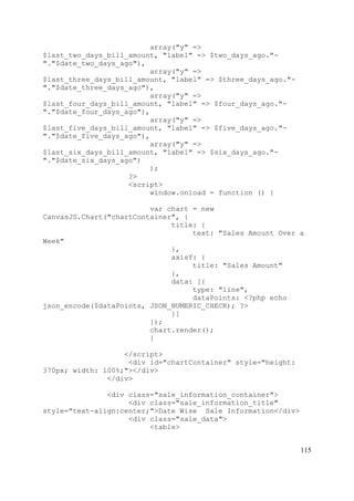115
array("y" =>
$last_two_days_bill_amount, "label" => $two_days_ago."-
"."$date_two_days_ago"),
array("y" =>
$last_three_days_bill_amount, "label" => $three_days_ago."-
"."$date_three_days_ago"),
array("y" =>
$last_four_days_bill_amount, "label" => $four_days_ago."-
"."$date_four_days_ago"),
array("y" =>
$last_five_days_bill_amount, "label" => $five_days_ago."-
"."$date_five_days_ago"),
array("y" =>
$last_six_days_bill_amount, "label" => $six_days_ago."-
"."$date_six_days_ago")
);
?>
<script>
window.onload = function () {
var chart = new
CanvasJS.Chart("chartContainer", {
title: {
text: "Sales Amount Over a
Week"
},
axisY: {
title: "Sales Amount"
},
data: [{
type: "line",
dataPoints: <?php echo
json_encode($dataPoints, JSON_NUMERIC_CHECK); ?>
}]
});
chart.render();
}
</script>
<div id="chartContainer" style="height:
370px; width: 100%;"></div>
</div>
<div class="sale_information_container">
<div class="sale_information_title"
style="text-align:center;">Date Wise Sale Information</div>
<div class="sale_data">
<table>
 