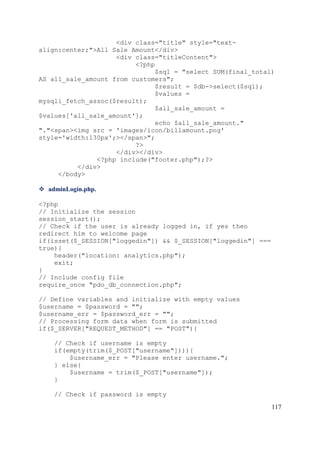 117
<div class="title" style="text-
align:center;">All Sale Amount</div>
<div class="titleContent">
<?php
$sql = "select SUM(final_total)
AS all_sale_amount from customers";
$result = $db->select($sql);
$values =
mysqli_fetch_assoc($result);
$all_sale_amount =
$values['all_sale_amount'];
echo $all_sale_amount."
"."<span><img src = 'images/icon/billamount.png'
style='width:130px';></span>";
?>
</div></div>
<?php include("footer.php");?>
</div>
</body>
 adminLogin.php.
<?php
// Initialize the session
session_start();
// Check if the user is already logged in, if yes then
redirect him to welcome page
if(isset($_SESSION["loggedin"]) && $_SESSION["loggedin"] ===
true){
header("location: analytics.php");
exit;
}
// Include config file
require_once "pdo_db_connection.php";
// Define variables and initialize with empty values
$username = $password = "";
$username_err = $password_err = "";
// Processing form data when form is submitted
if($_SERVER["REQUEST_METHOD"] == "POST"){
// Check if username is empty
if(empty(trim($_POST["username"]))){
$username_err = "Please enter username.";
} else{
$username = trim($_POST["username"]);
}
// Check if password is empty
 