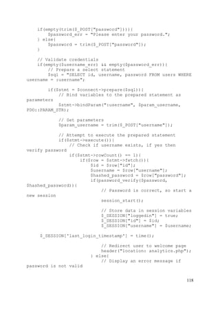 118
if(empty(trim($_POST["password"]))){
$password_err = "Please enter your password.";
} else{
$password = trim($_POST["password"]);
}
// Validate credentials
if(empty($username_err) && empty($password_err)){
// Prepare a select statement
$sql = "SELECT id, username, password FROM users WHERE
username = :username";
if($stmt = $connect->prepare($sql)){
// Bind variables to the prepared statement as
parameters
$stmt->bindParam(":username", $param_username,
PDO::PARAM_STR);
// Set parameters
$param_username = trim($_POST["username"]);
// Attempt to execute the prepared statement
if($stmt->execute()){
// Check if username exists, if yes then
verify password
if($stmt->rowCount() == 1){
if($row = $stmt->fetch()){
$id = $row["id"];
$username = $row["username"];
$hashed_password = $row["password"];
if(password_verify($password,
$hashed_password)){
// Password is correct, so start a
new session
session_start();
// Store data in session variables
$_SESSION["loggedin"] = true;
$_SESSION["id"] = $id;
$_SESSION["username"] = $username;
$_SESSION['last_login_timestamp'] = time();
// Redirect user to welcome page
header("location: analytics.php");
} else{
// Display an error message if
password is not valid
 