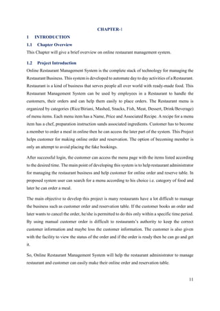11
CHAPTER-1
1 INTRODUCTION
1.1 Chapter Overview
This Chapter will give a brief overview on online restaurant management system.
1.2 Project Introduction
Online Restaurant Management System is the complete stack of technology for managing the
Restaurant Business. This system is developed to automate day to day activities of a Restaurant.
Restaurant is a kind of business that serves people all over world with ready-made food. This
Restaurant Management System can be used by employees in a Restaurant to handle the
customers, their orders and can help them easily to place orders. The Restaurant menu is
organized by categories (Rice/Biriani, Mashed, Snacks, Fish, Meat, Dessert, Drink/Beverage)
of menu items. Each menu item has a Name, Price and Associated Recipe. A recipe for a menu
item has a chef, preparation instruction sands associated ingredients. Customer has to become
a member to order a meal in online then he can access the later part of the system. This Project
helps customer for making online order and reservation. The option of becoming member is
only an attempt to avoid placing the fake bookings.
After successful login, the customer can access the menu page with the items listed according
to the desired time. The main point of developing this system is to help restaurant administrator
for managing the restaurant business and help customer for online order and reserve table. In
proposed system user can search for a menu according to his choice i.e. category of food and
later he can order a meal.
The main objective to develop this project is many restaurants have a lot difficult to manage
the business such as customer order and reservation table. If the customer books an order and
later wants to cancel the order, he/she is permitted to do this only within a specific time period.
By using manual customer order is difficult to restaurants’s authority to keep the correct
customer information and maybe loss the customer information. The customer is also given
with the facility to view the status of the order and if the order is ready then he can go and get
it.
So, Online Restaurant Management System will help the restaurant administrator to manage
restaurant and customer can easily make their online order and reservation table.
 