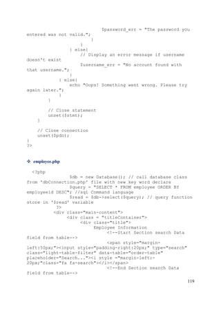 119
$password_err = "The password you
entered was not valid.";
}
}
} else{
// Display an error message if username
doesn't exist
$username_err = "No account found with
that username.";
}
} else{
echo "Oops! Something went wrong. Please try
again later.";
}
}
// Close statement
unset($stmt);
}
// Close connection
unset($pdo);
}
?>
 employee.php
<?php
$db = new Database(); // call database class
from 'dbConnection.php' file with new key word declare
$query = "SELECT * FROM employee ORDER BY
employeeid DESC"; //sql Command language
$read = $db->select($query); // query function
store in '$read' variable
?>
<div class="main-content">
<div class = "titleContainer">
<div class="title">
Employee Information
<!--Start Section search Data
field from table-->
<span style="margin-
left:50px;"><input style="padding-right:20px;" type="search"
class="light-table-filter" data-table="order-table"
placeholder="Search..."><i style ="margin-left:-
20px;"class="fa fa-search"></i></span>
<!--End Section search Data
field from table-->
 