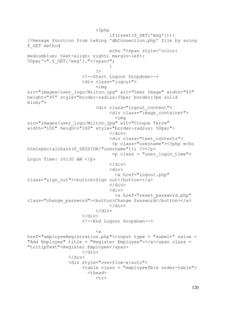 120
<?php
if(isset($_GET['msg'])){
//mesage function from taking 'dbConnection.php' file by suing
$_GET method
echo "<span style='color:
mediumblue; text-align: right; margin-left:
50px;'>".$_GET['msg']."</span>";
}
?>
<!--Start Logout Dropdown-->
<div class="logout">
<img
src="images/user_logo/Milton.jpg" alt="User Image" width="45"
height="45" style="border-radius:50px; border:3px solid
blue;">
<div class="logout_content">
<div class="image_container">
<img
src="images/user_logo/Milton.jpg" alt="Cinque Terre"
width="100" height="100" style="border-radius: 50px;">
</div>
<div class="text_contents">
<p class="username"><?php echo
htmlspecialchars($_SESSION["username"]); ?></p>
<p class = "user_login_time">
Login Time: 10:30 AM </p>
</div>
<div>
<a href="logout.php"
class="sign_out"><button>Sign out</button></a>
</div>
<div>
<a href="reset_password.php"
class="change_password"><button>Change Password</button></a>
</div>
</div>
</div>
<!--End Logout Dropdown-->
<a
href="employeeRegistration.php"><input type = "submit" value =
"Add Employee" title = "Register Employee"></a><span class =
"toltipText">Register Employee</span>
</div>
</div>
<div style="overflow-x:auto">
<table class = "employeeTble order-table">
<thead>
<tr>
 